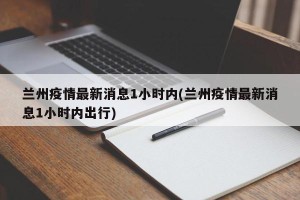 兰州疫情最新消息1小时内(兰州疫情最新消息1小时内出行)