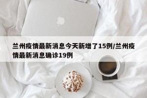 兰州疫情最新消息今天新增了15例/兰州疫情最新消息确诊19例