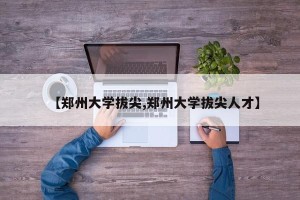 【郑州大学拔尖,郑州大学拔尖人才】