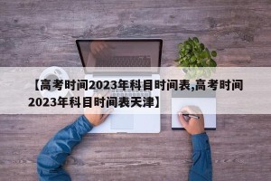 【高考时间2023年科目时间表,高考时间2023年科目时间表天津】