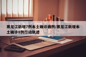 黑龙江新增7例本土确诊病例/黑龙江新增本土确诊8例行动轨迹
