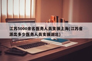江苏5000余名医务人员支援上海(江苏省派出多少医务人员支援湖北)