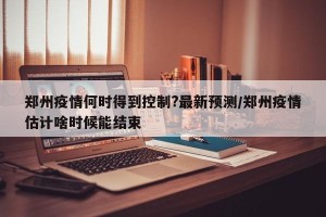 郑州疫情何时得到控制?最新预测/郑州疫情估计啥时候能结束