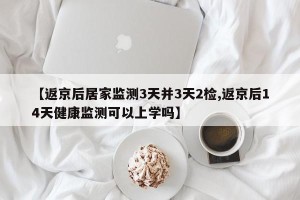 【返京后居家监测3天并3天2检,返京后14天健康监测可以上学吗】