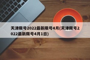 天津限号2022最新限号4月(天津限号2022最新限号4月1日)