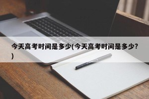 今天高考时间是多少(今天高考时间是多少?)