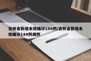 吉林省新增本地确诊144例/吉林省新增本地确诊144例病例