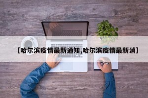【哈尔滨疫情最新通知,哈尔滨疫情最新消】