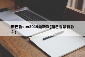 斯巴鲁suv2019最新款(斯巴鲁最新款车)