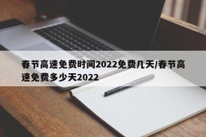 春节高速免费时间2022免费几天/春节高速免费多少天2022