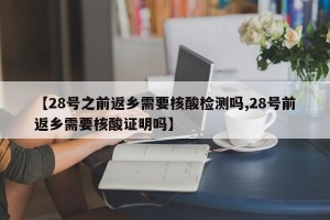 【28号之前返乡需要核酸检测吗,28号前返乡需要核酸证明吗】