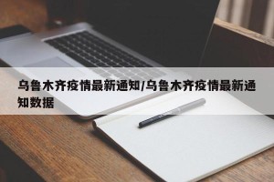 乌鲁木齐疫情最新通知/乌鲁木齐疫情最新通知数据