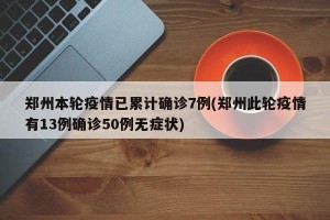 郑州本轮疫情已累计确诊7例(郑州此轮疫情有13例确诊50例无症状)