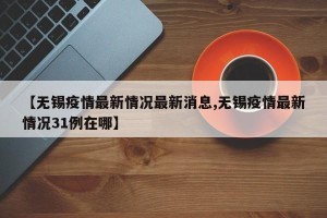 【无锡疫情最新情况最新消息,无锡疫情最新情况31例在哪】