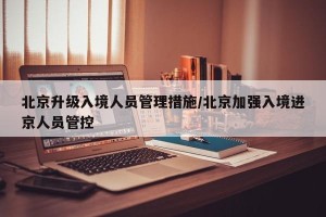 北京升级入境人员管理措施/北京加强入境进京人员管控