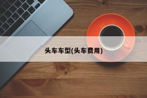 头车车型(头车费用)