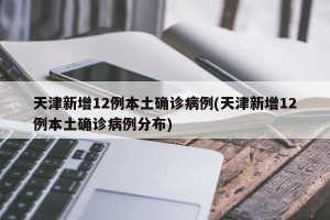 天津新增12例本土确诊病例(天津新增12例本土确诊病例分布)