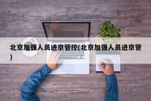 北京加强人员进京管控(北京加强人员进京管)