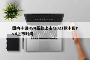 国内丰田RV4新款上市/2021款丰田rv4上市时间