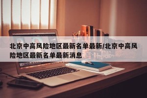 北京中高风险地区最新名单最新/北京中高风险地区最新名单最新消息