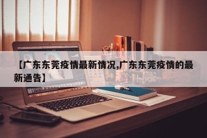 【广东东莞疫情最新情况,广东东莞疫情的最新通告】