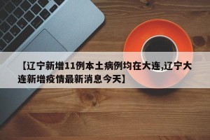 【辽宁新增11例本土病例均在大连,辽宁大连新增疫情最新消息今天】