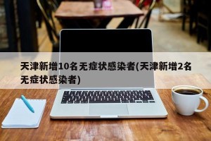 天津新增10名无症状感染者(天津新增2名无症状感染者)
