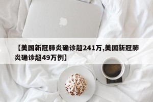 【美国新冠肺炎确诊超241万,美国新冠肺炎确诊超49万例】