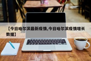 【今日哈尔滨最新疫情,今日哈尔滨疫情增长数据】