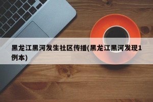 黑龙江黑河发生社区传播(黑龙江黑河发现1例本)