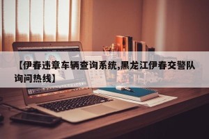 【伊春违章车辆查询系统,黑龙江伊春交警队询问热线】