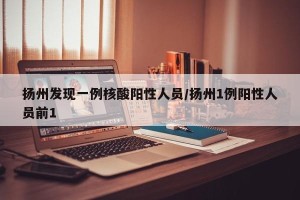 扬州发现一例核酸阳性人员/扬州1例阳性人员前1
