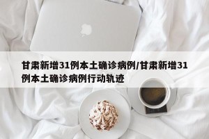 甘肃新增31例本土确诊病例/甘肃新增31例本土确诊病例行动轨迹