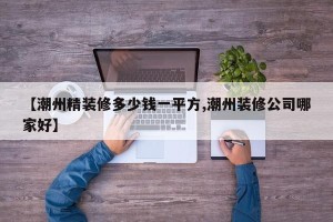 【潮州精装修多少钱一平方,潮州装修公司哪家好】
