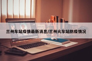 兰州车站疫情最新消息/兰州火车站防疫情况