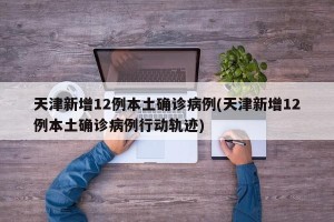 天津新增12例本土确诊病例(天津新增12例本土确诊病例行动轨迹)