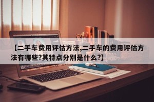 【二手车费用评估方法,二手车的费用评估方法有哪些?其特点分别是什么?】