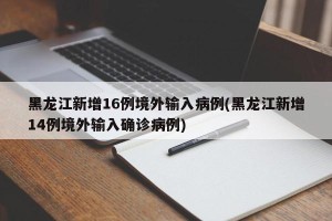 黑龙江新增16例境外输入病例(黑龙江新增14例境外输入确诊病例)