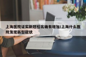 上海医院证实新冠检出确有增加/上海什么医院发现新型冠状