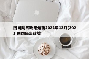 回国隔离政策最新2022年12月(2021 回国隔离政策)