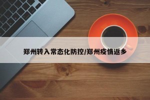 郑州转入常态化防控/郑州疫情返乡