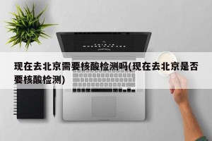 现在去北京需要核酸检测吗(现在去北京是否要核酸检测)