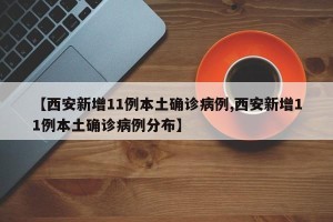 【西安新增11例本土确诊病例,西安新增11例本土确诊病例分布】