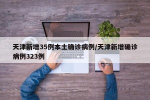 天津新增35例本土确诊病例/天津新增确诊病例323例