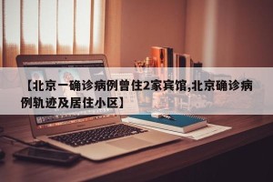 【北京一确诊病例曾住2家宾馆,北京确诊病例轨迹及居住小区】