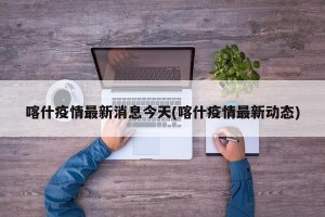 喀什疫情最新消息今天(喀什疫情最新动态)