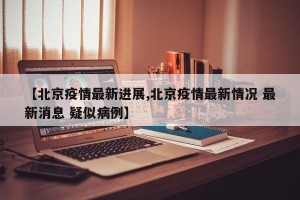 【北京疫情最新进展,北京疫情最新情况 最新消息 疑似病例】