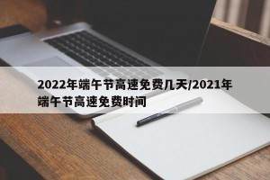2022年端午节高速免费几天/2021年端午节高速免费时间