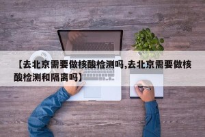 【去北京需要做核酸检测吗,去北京需要做核酸检测和隔离吗】