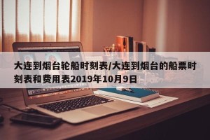 大连到烟台轮船时刻表/大连到烟台的船票时刻表和费用表2019年10月9日